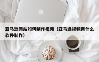 玉环亚马逊网站如何制作视频（亚马逊视频用什么软件制作）