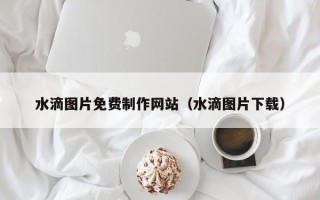 玉环水滴图片免费制作网站（水滴图片下载）