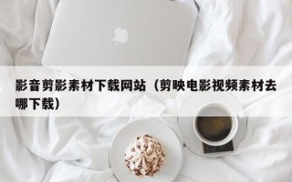 玉环影音剪影素材下载网站（剪映电影视频素材去哪下载）